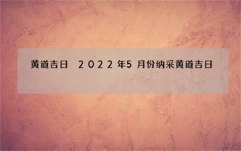 黄道吉日 2022年5月份纳采黄道吉日
